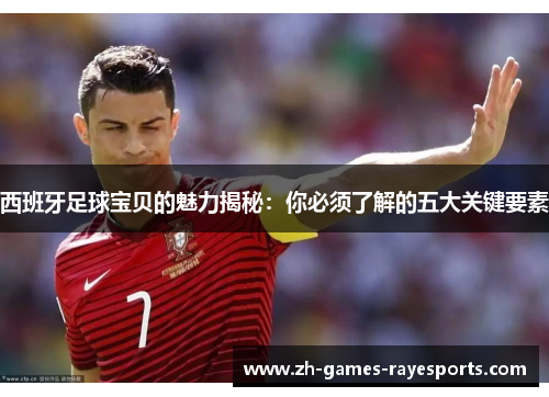 西班牙足球宝贝的魅力揭秘：你必须了解的五大关键要素