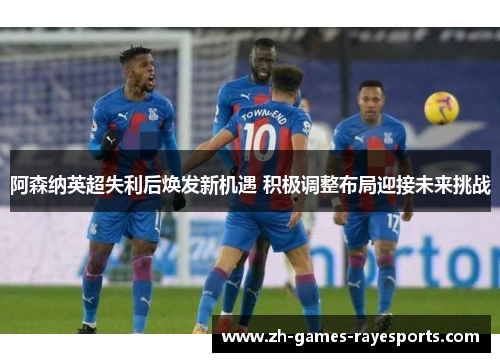 阿森纳英超失利后焕发新机遇 积极调整布局迎接未来挑战