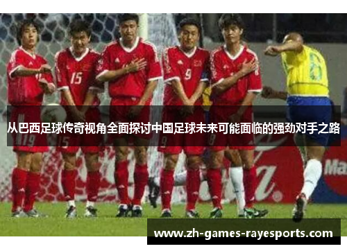 从巴西足球传奇视角全面探讨中国足球未来可能面临的强劲对手之路 从巴西足球传奇视角全面探讨中国足球未来可能面临的强劲对手之路