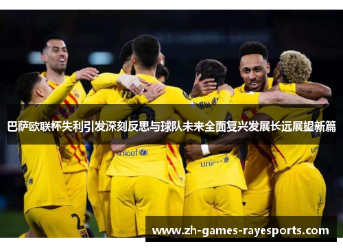 巴萨欧联杯失利引发深刻反思与球队未来全面复兴发展长远展望新篇 巴萨欧联杯失利引发深刻反思与球队未来全面复兴发展长远展望新篇
