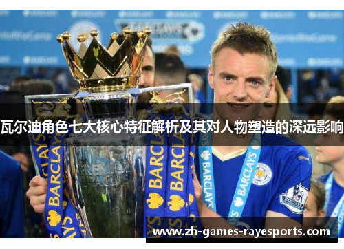 瓦尔迪角色七大核心特征解析及其对人物塑造的深远影响 瓦尔迪角色七大核心特征解析及其对人物塑造的深远影响