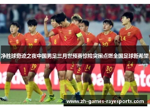净胜球奇迹之夜中国男足三月世预赛惊险突围点燃全国足球新希望 净胜球奇迹之夜中国男足三月世预赛惊险突围点燃全国足球新希望